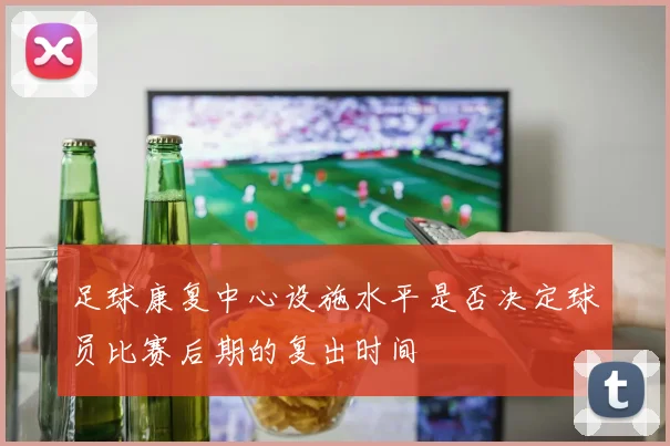 足球康复中心设施水平是否决定球员比赛后期的复出时间