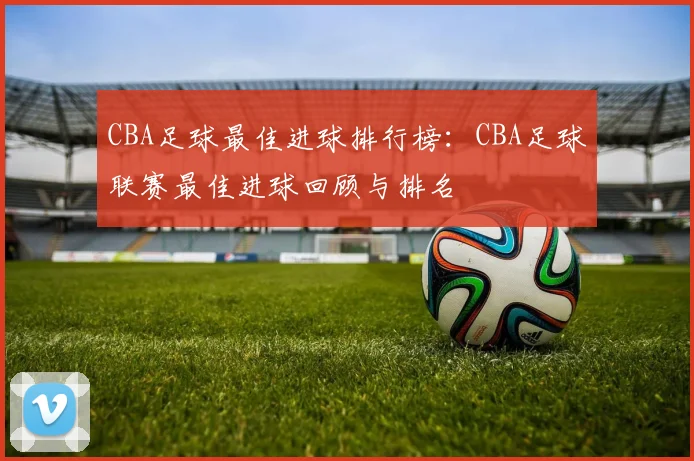 CBA足球最佳进球排行榜：CBA足球联赛最佳进球回顾与排名